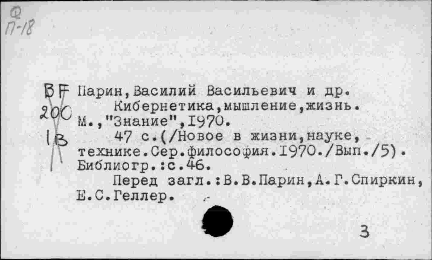 ﻿Парик,Василий Васильевич и др.
Кибернетика,мышление »жизнь.
М. /’Знание”, 1970.
47 с.(/Новое в жизни,науке, технике.Сер.философия.1970*/Вып./5)• Библиогр.:с.46.
Перед загл.:В.В.Ларин,А.Г.Спиркин, Е.С.Геллер.